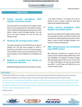 CAPITALSTARS FINANCIAL RESEARCH PVT. LTD.
Daily Equity Report
r
MARKET TALKS
of the Board of Directors of the Company will be held on
February 02, 2015, to consider a proposal for raising Equity
Capital through Preferential Allotment Basis.
 Cyient secures prestigious 2014
Supplier Innovation Award
Cyient that it was awarded the 2014 Supplier Innovation Award at
the annual supplier event held in East Hartford, Connecticut, USA
and hosted by the Global Engineering Sourcing Group of Pratt &
Whitney, a division of United Technologies Corporation. This is
the third win and second consecutive time.
 MBL Infrastructures led consortium
bags NHDP project
MBL Infrastructures announced that a consortium led by the
Company has been awarded the following NHDP Project on EPC
basis -Rehabilitation and upgradation of Pundibari to Baxirhat
(WB/ Assam Border) section of NH-31 from km 77 to 816 of NH-
31 in state of West Bengal to two lanes with paved shoulders
under NHDP - IV on EPC basis, worth Rs279.85 crore, with a
construction period of 2 years.
 Cyient secures prestigious 2014
Supplier Innovation Award
Cyient announced that it was awarded the 2014 Supplier Innovation
Award at the annual supplier event held in East Hartford, Connecticut,
USA and hosted by the Global Engineering Sourcing Group of Pratt &
Whitney, a division of United Technologies Corporation. This is the
third win and second consecutive time when this honour was
bestowed on Cyient.
 Ranbaxy Q3 earnings losses widen
The Company has posted a net loss of Rs1420.48 crore Vs net loss of
Rs395.96 crore (YoY).Total Income decreased by 25.92% to
Rs1027.60 crore Vs Rs1387.16 crore (YoY The Group has posted a
net loss of Rs1029.73 crore Vs net loss of Rs158.94 crore (YoY).Total
Income decreased by 10.23% to Rs2629.52 crore Vs Rs2929.23 crore
(YoY).
 McNally to consider fund raising via
preferential allotment
McNally Bharat Engineering Company has announced that a meeting
The information and views in this report, our website & all the service we provide are believed to be reliable, but we do not accept any
responsibility (or liability) for errors of fact or opinion. Users have the right to choose the product/s that suits them the most.
Use of this report in no way constitutes a client/advisor relationship, all information we communicate to you (the subscriber) either through
our Web site or other forms of communications, are purely for informational purposes only. We recommend seeking individual investment
advice before making any investment, for you are assuming sole liability for your investments. Capital Stars will in no way have discretionary
authority over your trading or investment accounts.
All rights reserved.
DISCLAIMER
 