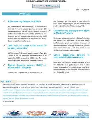 CAPITALSTARS FINANCIAL RESEARCH PVT. LTD.
Daily Equity Report
r
MARKET TALKS
After the company said it has secured an export order worth
Rs732 crore of designer range of gold and diamond studded
jewellery and medallions from A1 Malek Jewellery, UAE.
 Ultratech wins Bicharpur coal block
in Madhya Pradesh
Ultratech won underground coal block in Madhya Pradesh with
total reserve of 29.12 million tonne. The coal block although
beneficial considering rise in price of coal over the long term will
only contribute minimally (0.75MTPA) considering the company’s
annual coal requirement (over 8.5 MT). Hence it would not have
significant impact on cement cost of production.
 Lanco approaches lenders to
reschedule Rs1000 crore debt
Lanco Group has approached lenders to reschedule Rs1,000
crore debt of two of its gas-based power plants in Andhra
Pradesh till January 2018.The company has also sought similar
reprieve from lenders for some of its power plants under Reserve
Bank of India's 5/25 formula.
 RBI eases regulations for NBFCs
RBI has eased lending regulations for NBFCs by removing investor
limits and the need for collateral guarantees on standard debt
transactions.Henceforth the NBFCs would henceforth be able to
conduct non-convertible transactions valued at Rs10 million or more
unsecured, and such issuance would no longer be limited to 200
investors.This is positive for NBFCs like Bajaj Finance, LIC Housing,
Shriram transport, Mahindra Finance etc.
 JBM Auto to invest Rs100 crore for
capacity expansion
JBM Auto to invest Rs100 crore for capacity expansion in Tamil Nadu
- positive for JBM Auto.The proposed investment would take up the
capacity from 75,000 components to 100,000 a day. The products
manufactured in these facilities include chassis and suspension
 Rajesh Exports secures Rs732 cr
export order; stk gains
Shares of Rajesh Exports rose over 7%, touching to Rs181.25,
The information and views in this report, our website & all the service we provide are believed to be reliable, but we do not accept any
responsibility (or liability) for errors of fact or opinion. Users have the right to choose the product/s that suits them the most.
Use of this report in no way constitutes a client/advisor relationship, all information we communicate to you (the subscriber) either through
our Web site or other forms of communications, are purely for informational purposes only. We recommend seeking individual investment
advice before making any investment, for you are assuming sole liability for your investments. Capital Stars will in no way have discretionary
authority over your trading or investment accounts.
All rights reserved.
DISCLAIMER
 