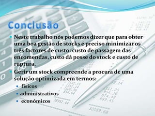  Neste trabalho nós podemos dizer que para obter
uma boa gestão de stocks é preciso minimizar os
três factores de custo: custo de passagem das
encomendas, custo dá posse do stock e custo de
ruptura.
 Gerir um stock compreende a procura de uma
solução optimizada em termos:
 físicos
 administrativos
 económicos
 