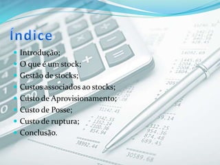  Introdução;
 O que é um stock;
 Gestão de stocks;
 Custos associados ao stocks;
 Custo de Aprovisionamento;
 Custo de Posse;
 Custo de ruptura;
 Conclusão.
 