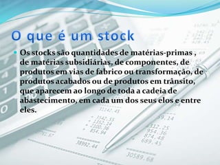  Os stocks são quantidades de matérias-primas ,
de matérias subsidiárias, de componentes, de
produtos em vias de fabrico ou transformação, de
produtos acabados ou de produtos em trânsito,
que aparecem ao longo de toda a cadeia de
abastecimento, em cada um dos seus elos e entre
eles.
 