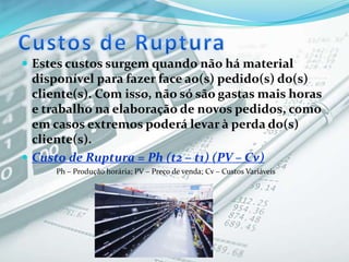  Estes custos surgem quando não há material
disponível para fazer face ao(s) pedido(s) do(s)
cliente(s). Com isso, não só são gastas mais horas
e trabalho na elaboração de novos pedidos, como
em casos extremos poderá levar à perda do(s)
cliente(s).
 Custo de Ruptura = Ph (t2 – t1) (PV – Cv)
Ph – Produção horária; PV – Preço de venda; Cv – Custos Variáveis
 