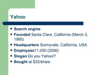 Yahoo Search engine Founded   Santa Clara, California  ( March 2 ,  1995 ) Headquarters  Sunnyvale, California, USA Employees 11,000 (2006) Slogan   Do you Yahoo!? Bought  at $32/share 