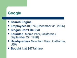 Google Search Engine Employees 10,674 ( December 31 ,  2006 ) Slogan   Don't Be Evil Founded     Menlo Park, California  ( September 27 ,  1998 ) Headquarters  Mountain View, California, USA Bought  it at $477/share 