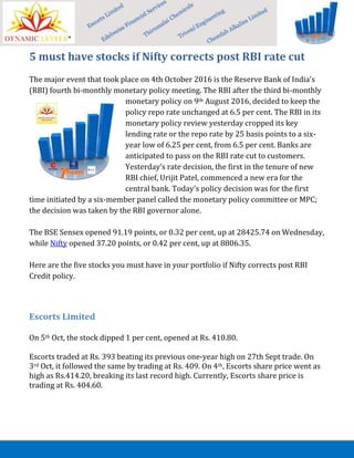 5 must have stocks if Nifty corrects post RBI rate cut
The major event that took place on 4th October 2016 is the Reserve Bank of India's
(RBI) fourth bi-monthly monetary policy meeting. The RBI after the third bi-monthly
monetary policy on 9th August 2016, decided to keep the
policy repo rate unchanged at 6.5 per cent. The RBI in its
monetary policy review yesterday cropped its key
lending rate or the repo rate by 25 basis points to a six-
year low of 6.25 per cent, from 6.5 per cent. Banks are
anticipated to pass on the RBI rate cut to customers.
Yesterday’s rate decision, the first in the tenure of new
RBI chief, Urijit Patel, commenced a new era for the
central bank. Today's policy decision was for the first
time initiated by a six-member panel called the monetary policy committee or MPC;
the decision was taken by the RBI governor alone.
The BSE Sensex opened 91.19 points, or 0.32 per cent, up at 28425.74 on Wednesday,
while Nifty opened 37.20 points, or 0.42 per cent, up at 8806.35.
Here are the five stocks you must have in your portfolio if Nifty corrects post RBI
Credit policy.
Escorts Limited
On 5th Oct, the stock dipped 1 per cent, opened at Rs. 410.80.
Escorts traded at Rs. 393 beating its previous one-year high on 27th Sept trade. On
3rd Oct, it followed the same by trading at Rs. 409. On 4th, Escorts share price went as
high as Rs.414.20, breaking its last record high. Currently, Escorts share price is
trading at Rs. 404.60.
 