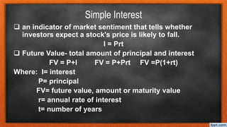 Simple Interest
 an indicator of market sentiment that tells whether
investors expect a stock's price is likely to fall.
I = Prt
 Future Value- total amount of principal and interest
FV = P+I FV = P+Prt FV =P(1+rt)
Where: I= interest
P= principal
FV= future value, amount or maturity value
r= annual rate of interest
t= number of years
 
