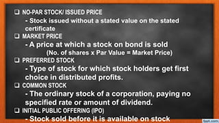  NO-PAR STOCK/ ISSUED PRICE
- Stock issued without a stated value on the stated
certificate
 MARKET PRICE
- A price at which a stock on bond is sold
(No. of shares x Par Value = Market Price)
 PREFERRED STOCK
- Type of stock for which stock holders get first
choice in distributed profits.
 COMMON STOCK
- The ordinary stock of a corporation, paying no
specified rate or amount of dividend.
 INITIAL PUBLIC OFFERING (IPO)
- Stock sold before it is available on stock
 