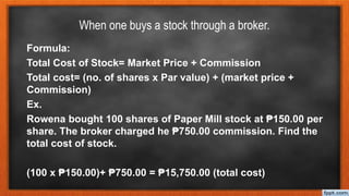 When one buys a stock through a broker.
Formula:
Total Cost of Stock= Market Price + Commission
Total cost= (no. of shares x Par value) + (market price +
Commission)
Ex.
Rowena bought 100 shares of Paper Mill stock at ₱150.00 per
share. The broker charged he ₱750.00 commission. Find the
total cost of stock.
(100 x ₱150.00)+ ₱750.00 = ₱15,750.00 (total cost)
 