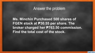 Answer the problem
Ms. Minchin Purchased 500 shares of
FGEN stock at ₱30.55 per share. The
broker charged her ₱763.50 commission.
Find the total cost of the stock.
 