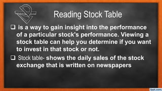 Reading Stock Table
 is a way to gain insight into the performance
of a particular stock's performance. Viewing a
stock table can help you determine if you want
to invest in that stock or not.
 Stock table- shows the daily sales of the stock
exchange that is written on newspapers
 