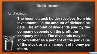 Stock Income
 Dividends
The income stock holder receives from his
investments is the amount of dividend he
gets. The amount of dividends paid by the
company depends on the profit the
company makes. The dividends may be
shown either as a percent of the par value
of the stock or as an amount of money per
share.
 