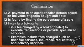 Commission
 A payment to an agent or sales person based
on the value of goods bought and sold;
 Is found by finding the percentage of a sale
 Broker’s fee or Brokerage fee
 is a fee charged by a broker(dealer) to
execute transactions or provide specialized
services.
 Examples include fees charged such as
financial services, insurance, real estate,
and delivery services.
 