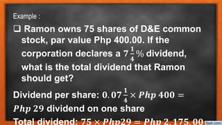 Example :
 Ramon owns 75 shares of D&E common
stock, par value Php 400.00. If the
corporation declares a 𝟕
𝟏
𝟒
% dividend,
what is the total dividend that Ramon
should get?
Dividend per share: 𝟎. 𝟎𝟕
𝟏
𝟒
× 𝑷𝒉𝒑 𝟒𝟎𝟎 =
𝑷𝒉𝒑 𝟐𝟗 dividend on one share
Total dividend: 𝟕𝟓 × 𝑷𝒉𝒑𝟐𝟗 = 𝑷𝒉𝒑 𝟐, 𝟏𝟕𝟓. 𝟎𝟎
 