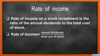 Rate of income
 Rate of income on a stock investment is the
ratio of the annual dividends to the total cost
of stock.
 Rate of Income=
𝐚𝐧𝐧𝐮𝐚𝐥 𝐝𝐢𝐯𝐢𝐝𝐞𝐧𝐝𝐬
𝐭𝐨𝐭𝐚𝐥 𝐜𝐨𝐬𝐭 𝐨𝐟 𝐬𝐭𝐨𝐜𝐤
 