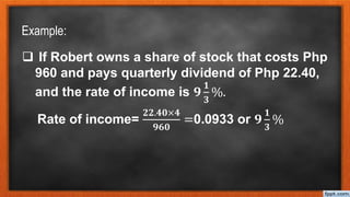 Example:
 If Robert owns a share of stock that costs Php
960 and pays quarterly dividend of Php 22.40,
and the rate of income is 𝟗
𝟏
𝟑
%.
Rate of income=
𝟐𝟐.𝟒𝟎×𝟒
𝟗𝟔𝟎
=0.0933 or 𝟗
𝟏
𝟑
%
 