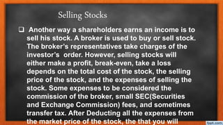  Another way a shareholders earns an income is to
sell his stock. A broker is used to buy or sell stock.
The broker’s representatives take charges of the
investor’s order. However, selling stocks will
either make a profit, break-even, take a loss
depends on the total cost of the stock, the selling
price of the stock, and the expenses of selling the
stock. Some expenses to be considered the
commission of the broker, small SEC(Securities
and Exchange Commission) fees, and sometimes
transfer tax. After Deducting all the expenses from
the market price of the stock, the that you will
Selling Stocks
 