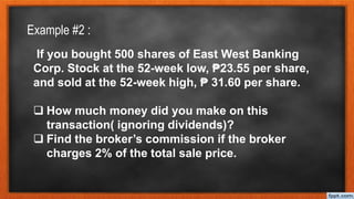 If you bought 500 shares of East West Banking
Corp. Stock at the 52-week low, ₱23.55 per share,
and sold at the 52-week high, ₱ 31.60 per share.
 How much money did you make on this
transaction( ignoring dividends)?
 Find the broker’s commission if the broker
charges 2% of the total sale price.
Example #2 :
 