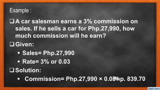 Example :
A car salesman earns a 3% commission on
sales. If he sells a car for Php.27,990, how
much commission will he earn?
Given:
 Sales= Php.27,990
 Rate= 3% or 0.03
Solution:
 Commission= Php.27,990 × 0.03=
Php. 839.70
 
