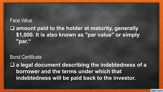 Face Value
 amount paid to the holder at maturity, generally
$1,000. It is also known as "par value" or simply
"par.“
Bond Certificate
 a legal document describing the indebtedness of a
borrower and the terms under which that
indebtedness will be paid back to the investor.
 