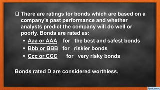  There are ratings for bonds which are based on a
company’s past performance and whether
analysts predict the company will do well or
poorly. Bonds are rated as:
 Aaa or AAA for the best and safest bonds
 Bbb or BBB for riskier bonds
 Ccc or CCC for very risky bonds
Bonds rated D are considered worthless.
 