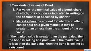  Two kinds of values of Bond
1. Par value- the nominal value of a bond, share
of stock, or a coupon as indicated in writing on
the document or specified by charter.
2. Market value- the amount for which something
can be sold on a given market. It may be
greater than or less than the amount of the par
value
If the market value is greater than the par value, then
the bond is selling at a premium. If the market value
is less than the par value, then the bond is selling at
a discount.
 