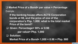  Market Price of a Bond= par value × Percentage
Example :
If the banking house offers ACTS Corporation
bonds at 98, and the price of one of the
corporation’s Php. 1,000. what is the total market
Price of the bond?
 Given: Percentage= 98% or 0.98
par value= Php. 1,000
 Solution:
Market Price of a Bond= 1,000 × 0.98 = Php. 980
 