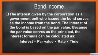 Bond Income
The interest given by the corporation as a
government unit who issued the bond serves
as the income from the bond. The interest of
the bond is based on the par value. Because
the par value serves as the principal, the
interest formula can be calculated as:
Interest = Par value × Rate × Time
 