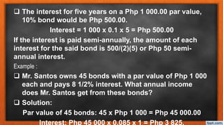  The interest for five years on a Php 1 000.00 par value,
10% bond would be Php 500.00.
Interest = 1 000 x 0.1 x 5 = Php 500.00
If the interest is paid semi-annually, the amount of each
interest for the said bond is 500/(2)(5) or Php 50 semi-
annual interest.
Example :
 Mr. Santos owns 45 bonds with a par value of Php 1 000
each and pays 8 1/2% interest. What annual income
does Mr. Santos get from these bonds?
 Solution:
Par value of 45 bonds: 45 x Php 1 000 = Php 45 000.00
Interest: Php 45 000 x 0.085 x 1 = Php 3 825.
 