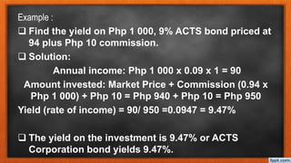 Example :
 Find the yield on Php 1 000, 9% ACTS bond priced at
94 plus Php 10 commission.
 Solution:
Annual income: Php 1 000 x 0.09 x 1 = 90
Amount invested: Market Price + Commission (0.94 x
Php 1 000) + Php 10 = Php 940 + Php 10 = Php 950
Yield (rate of income) = 90/ 950 =0.0947 = 9.47%
 The yield on the investment is 9.47% or ACTS
Corporation bond yields 9.47%.
 