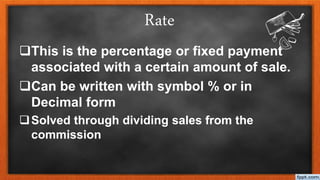 Rate
This is the percentage or fixed payment
associated with a certain amount of sale.
Can be written with symbol % or in
Decimal form
Solved through dividing sales from the
commission
 