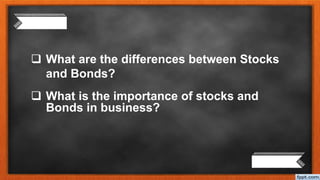  What are the differences between Stocks
and Bonds?
 What is the importance of stocks and
Bonds in business?
 