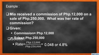 Example :
Mia received a commission of Php.12,000 on a
sale of Php.250,000. What was her rate of
commission?
Given:
 Commission= Php.12,000
 Sales= Php.250,000
Solution:
 Rate=
𝑃ℎ𝑝.12,000
𝑃ℎ𝑝.250,000
= 0.048 or 4.8%
0.048 or 4.8%
 