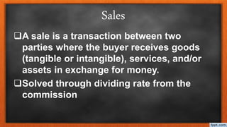 Sales
A sale is a transaction between two
parties where the buyer receives goods
(tangible or intangible), services, and/or
assets in exchange for money.
Solved through dividing rate from the
commission
 