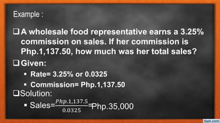 Example :
A wholesale food representative earns a 3.25%
commission on sales. If her commission is
Php.1,137.50, how much was her total sales?
Given:
 Rate= 3.25% or 0.0325
 Commission= Php.1,137.50
Solution:
 Sales=
𝑃ℎ𝑝.1,137.5
0.0325
=Php.35,000
 