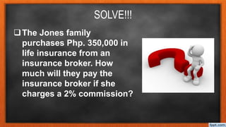 SOLVE!!!
The Jones family
purchases Php. 350,000 in
life insurance from an
insurance broker. How
much will they pay the
insurance broker if she
charges a 2% commission?
 