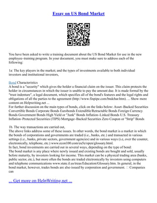 Essay on US Bond Market
You have been asked to write a training document about the US Bond Market for use in the new
employee–training program. In your document, you must make sure to address each of the
following:
1a: The key players in the market; and the types of investments available to both individual
investors and institutional investors,
Bond Characteristics
A bond is a "security" which gives the holder a financial claim on the issuer. This claim protects the
holder in circumstances in which the issuer is unable to pay the amount due. It is made formal by the
"trust indenture", a legal document, which specifies all of the bond's features and the legal rights and
obligations of all the parties to the agreement (http://www.finpipe.com/bndchar.htm). ... Show more
content on Helpwriting.net ...
For further discussion on the main types of bonds, click on the links below: Asset–Backed Securities
Convertible Bonds Corporate Bonds Eurobonds Extendible/Retractable Bonds Foreign Currency
Bonds Government Bonds High Yield or "Junk" Bonds Inflation–Linked Bonds U.S. Treasury
Inflation–Protected Securities (TIPS) Mortgage–Backed Securities Zero Coupon or "Strip" Bonds
1b. The way transactions are carried out,
The above links address some of these issues. In other words, the bond market is a market in which
the bonds of corporations and governments are traded (i.e., banks, etc.) and transacted in various
settings (i.e., banks, private sectors, government agencies) and in various ways (i.e, over the counter,
electronically, telephone, etc.) www.econ100.com/eu5e/open/glossary.html.
In fact, bond investments are carried out in several ways, depending on the type of bond:
The bond market is any place where newly issued and existing bonds are bought and sold, usually
before maturity, by investors looking for income. This market can be a physical trading area (banks,
public sector, etc.), but more often the bonds are traded electronically by investors using computers
and telephone communications www.state.il.us/treas/Education/Glossary.htm. In general, in the
bond market, however, trades bonds are also issued by corporation and government. • Companies
can
... Get more on HelpWriting.net ...
 