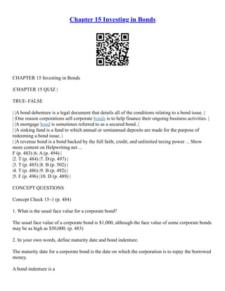 Chapter 15 Investing in Bonds
CHAPTER 15 Investing in Bonds
|CHAPTER 15 QUIZ |
TRUE–FALSE
| |A bond debenture is a legal document that details all of the conditions relating to a bond issue. |
| |One reason corporations sell corporate bonds is to help finance their ongoing business activities. |
| |A mortgage bond is sometimes referred to as a secured bond. |
| |A sinking fund is a fund to which annual or semiannual deposits are made for the purpose of
redeeming a bond issue. |
| |A revenue bond is a bond backed by the full faith, credit, and unlimited taxing power ... Show
more content on Helpwriting.net ...
F (p. 483) |6. A (p. 494) |
|2. T (p. 484) |7. D (p. 497) |
|3. T (p. 485) |8. B (p. 502) |
|4. T (p. 486) |9. B (p. 492) |
|5. F (p. 496) |10. D (p. 489) |
CONCEPT QUESTIONS
Concept Check 15–1 (p. 484)
1. What is the usual face value for a corporate bond?
The usual face value of a corporate bond is $1,000, although the face value of some corporate bonds
may be as high as $50,000. (p. 483)
2. In your own words, define maturity date and bond indenture.
The maturity date for a corporate bond is the date on which the corporation is to repay the borrowed
money.
A bond indenture is a
 