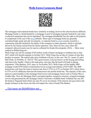 Wells Fargo Corporate Bond
The mortgages and corporate bonds have similarity in trading, however the risk/reward are different.
Mortgage bonds is a bond backed by a mortgage or pool of mortgage typically backed by real estate
or physical equipment that can be liquidated. The mortgage Bondholder has the right to sell property
to compensate in the case if the bond defaults. These type of mortgage bond are generally
considered high–grade and safe investments. A corporate bond is a debt security issued by a
corporation typically backed by the ability of the company to make payment, which is typically
driven by the money earned from the future operation. Also, there are few cases where the
company's physical assets may be used as collateral for bonds (Investopedia, 2016). ... Show more
content on Helpwriting.net ...
Wells Fargo can sell for example $750 million worth of future mortgage to Goldman Sac in July
2013 which will should originate in October 2013. Wells Fargo has an idea of volume of loan they
produce in quarter. The typical sales price Goldman will pay, in this case "the 22+ means 22 and a
half/32nds, or 45/64ths, or .703125. This quote assume everyone knows on the buying and selling
side knows the 'handle,' which is the main price, near par, that the bond will trade at during
origination" (The Bankers, 2013, para. 6). In October 2013, Wells Fargo will be buddle 2000
mortgage worth $750 million securitization for an average loan balance of $375,000. The 2000
homeowner will close the loans at interest rate from 4.375% to 4.5% in October 2013 which shows
0.375% to 0.5% difference between the homeowner rate and the bond rate. The majority of the extra
interest is paid monthly to the mortgage bond service and mortgage insurer such as Fannie Mea or
Freddie Mac. Now the Mortgage bond is grouped together, assigned a structure, assigned mortgage
service and guaranteed by the mortgage insurer it becomes a tradable bond. Goldman Sac can sell
the bond to Vanguard fund which can earn 4% on its investment. If the interest rate goes down and
people refinance at the lower rate that will impact the value of bond (The Banker,
... Get more on HelpWriting.net ...
 