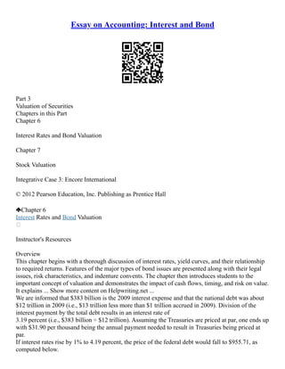 Essay on Accounting: Interest and Bond
Part 3
Valuation of Securities
Chapters in this Part
Chapter 6
Interest Rates and Bond Valuation
Chapter 7
Stock Valuation
Integrative Case 3: Encore International
© 2012 Pearson Education, Inc. Publishing as Prentice Hall
Chapter 6
Interest Rates and Bond Valuation

Instructor's Resources
Overview
This chapter begins with a thorough discussion of interest rates, yield curves, and their relationship
to required returns. Features of the major types of bond issues are presented along with their legal
issues, risk characteristics, and indenture convents. The chapter then introduces students to the
important concept of valuation and demonstrates the impact of cash flows, timing, and risk on value.
It explains ... Show more content on Helpwriting.net ...
We are informed that $383 billion is the 2009 interest expense and that the national debt was about
$12 trillion in 2009 (i.e., $13 trillion less more than $1 trillion accrued in 2009). Division of the
interest payment by the total debt results in an interest rate of
3.19 percent (i.e., $383 billion ÷ $12 trillion). Assuming the Treasuries are priced at par, one ends up
with $31.90 per thousand being the annual payment needed to result in Treasuries being priced at
par.
If interest rates rise by 1% to 4.19 percent, the price of the federal debt would fall to $955.71, as
computed below.
 