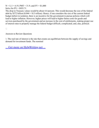 N = 5, I = 4.19, PMT = 31.9, and FV = $1,000
Solve for PV = $955.71
The drop in Treasury values would be about 4.4 percent. This would decrease the size of the federal
debt by $572 billion (0.044 × $13 trillion). Hence, if one considers the size of the current federal
budget deficit in isolation, there is an incentive for the government to pursue policies which will
lead to higher inflation. However, higher prices will lead to higher future costs for goods and
services purchased by the government and an increase in the cost of entitlements, making proper use
of interest rates to properly manage the federal budget difficult, complicated, and, alas, political.

Answers to Review Questions
1. The real rate of interest is the rate that creates an equilibrium between the supply of savings and
demand for investment funds. The nominal
... Get more on HelpWriting.net ...
 