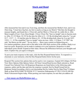 Stock and Bond
Allie measured her foot and it was 21cm long, and then she measured her Mother's foot, and it was
24cm long. "I must have big feet, my foot is nearly as long as my Mom's!" But then she thought to
measure heights, and found she is 133cm tall, and her Mom is 152cm tall. In a table this is: Allie
Mom Length of Foot: 21cm 24cm Height: 133cm 152cm The "foot–to–height" ratio in fraction style
is: Allie: 21 133 Mom: 24 152 So the ratio for Allie is 21 : 133 By dividing both values by 7 we get
21/7 : 133/7 = 3 : 19 And the ratio for Mom is 24 : 152 By dividing both values by 8 we get 24/8 :
152/8 = 3 : 19 The simplified "foot–to–height" ratios are now: Allie: 3 19 Mom: 3 19 "Oh!" she
said, "the Ratios are the same". "So my foot is ... Show more content on Helpwriting.net ...
For citation guidelines, please refer to the table in the APA Style section of the syllabus. Reply to at
least two posts. Responses can be made to students or to your instructor. Responses to other
individuals' posts should: Expand on their ideas. Discuss the differences between your thoughts and
theirs. Explain why you agree or disagree.
––––––––––––––––––––––––––––––––––––––––––––––––––––––––––––––––––––––––––––––––
To post your main response to this topic, click the blue Respond button below. To respond to a
classmate or your instructor, click the blue Respond button below his/her post.
––––––––––––––––––––––––––––––––––––––––––––––––––––––––––––––––––––––––––––––––
Respond This section lists options that can be used to view responses. Expand All Collapse All Print
View Show Options Hide Options Select: All None Unread Read Inverse Mark selected as: Read
Unread View Selected View All Responses Responses are listed below in the following order:
response, author and the date and time the response is posted. Sort by Read/Unread Sort by
Response Sorted Ascending, click to sort descending Sort by Author Sort by Date/Time* Collapse
Mark as Read WELCOME TO WEEK 9!!!!!! Instructor Drakopoulou 9/7/2013 9:26:59 AM Our
Week 9 discussion begins today. When posting your main response, be sure that you address all
... Get more on HelpWriting.net ...
 