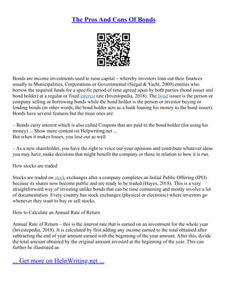 The Pros And Cons Of Bonds
Bonds are income investments used to raise capital – whereby investors loan out their finances
usually to Municipalities, Corporations or Governmental (Siegal & Yacht, 2009) entities who
borrow the required funds for a specific period of time agreed upon by both parties (bond issuer and
bond holder) at a regular or fixed interest rate (Investopedia, 2018). The bond issuer is the person or
company selling or borrowing bonds while the bond holder is the person or investor buying or
lending bonds (in other words, the bond holder acts as a bank loaning his money to the bond issuer).
Bonds have several features but the main ones are:
– Bonds carry interest which is also called Coupons that are paid to the bond holder (for using his
money) ... Show more content on Helpwriting.net ...
But when it makes losses, you lose out as well.
– As a new shareholder, you have the right to voice out your opinions and contribute whatever ideas
you may have, make decisions that might benefit the company or those in relation to how it is run.
How stocks are traded
Stocks are traded on stock exchanges after a company completes an Initial Public Offering (IPO)
because its shares now become public and are ready to be traded (Hayes, 2018). This is a very
straightforward way of investing unlike bonds that can be time consuming and mostly involve a lot
of documentation. Every country has stock exchanges (physical or electronic) where investors go
whenever they want to buy or sell stocks.
How to Calculate an Annual Rate of Return
Annual Rate of Return – this is the interest rate that is earned on an investment for the whole year
(Investopedia, 2018). It is calculated by first adding any income earned to the total obtained after
subtracting the end of year amount earned with the beginning of the year amount. After this, divide
the total amount obtained by the original amount invested at the beginning of the year. This can
further be illustrated as
... Get more on HelpWriting.net ...
 