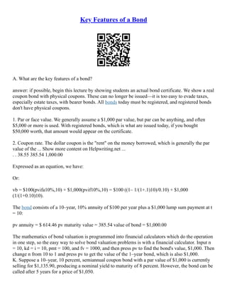 Key Features of a Bond
A. What are the key features of a bond?
answer: if possible, begin this lecture by showing students an actual bond certificate. We show a real
coupon bond with physical coupons. These can no longer be issued––it is too easy to evade taxes,
especially estate taxes, with bearer bonds. All bonds today must be registered, and registered bonds
don't have physical coupons.
1. Par or face value. We generally assume a $1,000 par value, but par can be anything, and often
$5,000 or more is used. With registered bonds, which is what are issued today, if you bought
$50,000 worth, that amount would appear on the certificate.
2. Coupon rate. The dollar coupon is the "rent" on the money borrowed, which is generally the par
value of the ... Show more content on Helpwriting.net ...
. . 38.55 385.54 1,000.00
Expressed as an equation, we have:
Or:
vb = $100(pvifa10%,10) + $1,000(pvif10%,10) = $100 ((1– 1/(1+.1)10)/0.10) + $1,000
(1/(1+0.10)10).
The bond consists of a 10–year, 10% annuity of $100 per year plus a $1,000 lump sum payment at t
= 10:
pv annuity = $ 614.46 pv maturity value = 385.54 value of bond = $1,000.00
The mathematics of bond valuation is programmed into financial calculators which do the operation
in one step, so the easy way to solve bond valuation problems is with a financial calculator. Input n
= 10, kd = i = 10, pmt = 100, and fv = 1000, and then press pv to find the bond's value, $1,000. Then
change n from 10 to 1 and press pv to get the value of the 1–year bond, which is also $1,000.
K. Suppose a 10–year, 10 percent, semiannual coupon bond with a par value of $1,000 is currently
selling for $1,135.90, producing a nominal yield to maturity of 8 percent. However, the bond can be
called after 5 years for a price of $1,050.
 