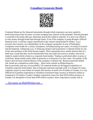 Canadian Corporate Bonds
Corporate Bonds are the financial instruments through which corporates can raise capital by
borrowing money from investors. In return company pays interest on the principal. And the principal
is returned to the lender after pre–determine period also called as maturity. It is more cost effective
to raise money through bonds than through equity. Even if the company is going through a difficult
financial crisis, it still has a legal commitment to pay interest and principal to lenders. Bond
investors have priority over shareholders on the company's properties in case of bankruptcy.
Companies issue bonds for a variety of purposes, including buying new assets, investing in research
and development, refinancing debt, or financing mergers and acquisitions. Corporate bonds are one
of the main products of the fixed income market. These instruments have similar features that of a
bank loan, except that they can be transferrable from one lender (investor) to another, and can be
traded in market which is known as corporate bond market. Trading is performed either on price or
yield basis. Bond usually trades either at premium or at discount to its face value. The quality of the
bond is derived from creditworthiness of the company or default risk. Based on potential default
risk, bonds are evaluated on credit rating ... Show more content on Helpwriting.net ...
Due to proximity and easy of accessibility, US corporate bonds are the biggest competitors to
Canadian corporate bond market. Due to domestic operation and high yield, it is cheaper for many
corporate issuers to issue bonds in Canada. But because of small size of market in Canada, it is very
difficult for Canadian corporations to distribute economical large issuance in domestic market as
compared to US market. Usually Canadian corporation issues less than $250 million issuance in
Canada. For absorption of more than $300 million issuance, these corporations usually rush to
... Get more on HelpWriting.net ...
 