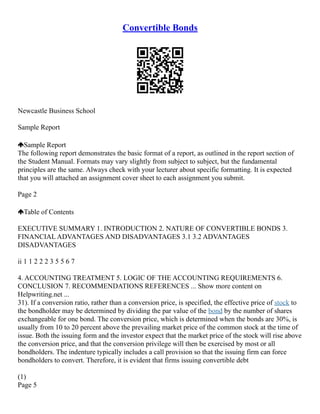 Convertible Bonds
Newcastle Business School
Sample Report
Sample Report
The following report demonstrates the basic format of a report, as outlined in the report section of
the Student Manual. Formats may vary slightly from subject to subject, but the fundamental
principles are the same. Always check with your lecturer about specific formatting. It is expected
that you will attached an assignment cover sheet to each assignment you submit.
Page 2
Table of Contents
EXECUTIVE SUMMARY 1. INTRODUCTION 2. NATURE OF CONVERTIBLE BONDS 3.
FINANCIAL ADVANTAGES AND DISADVANTAGES 3.1 3.2 ADVANTAGES
DISADVANTAGES
ii 1 1 2 2 2 3 5 5 6 7
4. ACCOUNTING TREATMENT 5. LOGIC OF THE ACCOUNTING REQUIREMENTS 6.
CONCLUSION 7. RECOMMENDATIONS REFERENCES ... Show more content on
Helpwriting.net ...
31). If a conversion ratio, rather than a conversion price, is specified, the effective price of stock to
the bondholder may be determined by dividing the par value of the bond by the number of shares
exchangeable for one bond. The conversion price, which is determined when the bonds are 30%, is
usually from 10 to 20 percent above the prevailing market price of the common stock at the time of
issue. Both the issuing form and the investor expect that the market price of the stock will rise above
the conversion price, and that the conversion privilege will then be exercised by most or all
bondholders. The indenture typically includes a call provision so that the issuing firm can force
bondholders to convert. Therefore, it is evident that firms issuing convertible debt
(1)
Page 5
 
