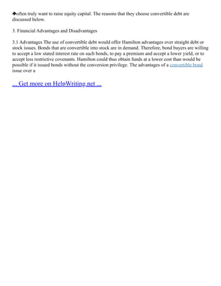 often truly want to raise equity capital. The reasons that they choose convertible debt are
discussed below.
3. Financial Advantages and Disadvantages
3.1 Advantages The use of convertible debt would offer Hamilton advantages over straight debt or
stock issues. Bonds that are convertible into stock are in demand. Therefore, bond buyers are willing
to accept a low stated interest rate on such bonds, to pay a premium and accept a lower yield, or to
accept less restrictive covenants. Hamilton could thus obtain funds at a lower cost than would be
possible if it issued bonds without the conversion privilege. The advantages of a convertible bond
issue over a
... Get more on HelpWriting.net ...
 