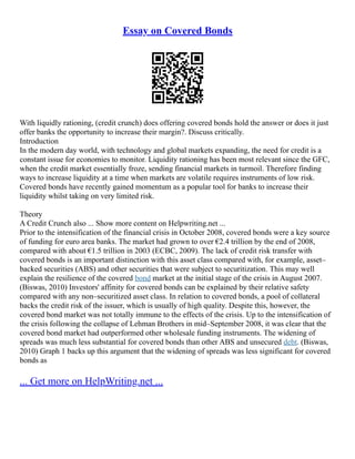 Essay on Covered Bonds
With liquidly rationing, (credit crunch) does offering covered bonds hold the answer or does it just
offer banks the opportunity to increase their margin?. Discuss critically.
Introduction
In the modern day world, with technology and global markets expanding, the need for credit is a
constant issue for economies to monitor. Liquidity rationing has been most relevant since the GFC,
when the credit market essentially froze, sending financial markets in turmoil. Therefore finding
ways to increase liquidity at a time when markets are volatile requires instruments of low risk.
Covered bonds have recently gained momentum as a popular tool for banks to increase their
liquidity whilst taking on very limited risk.
Theory
A Credit Crunch also ... Show more content on Helpwriting.net ...
Prior to the intensification of the financial crisis in October 2008, covered bonds were a key source
of funding for euro area banks. The market had grown to over €2.4 trillion by the end of 2008,
compared with about €1.5 trillion in 2003 (ECBC, 2009). The lack of credit risk transfer with
covered bonds is an important distinction with this asset class compared with, for example, asset–
backed securities (ABS) and other securities that were subject to securitization. This may well
explain the resilience of the covered bond market at the initial stage of the crisis in August 2007.
(Biswas, 2010) Investors' affinity for covered bonds can be explained by their relative safety
compared with any non–securitized asset class. In relation to covered bonds, a pool of collateral
backs the credit risk of the issuer, which is usually of high quality. Despite this, however, the
covered bond market was not totally immune to the effects of the crisis. Up to the intensification of
the crisis following the collapse of Lehman Brothers in mid–September 2008, it was clear that the
covered bond market had outperformed other wholesale funding instruments. The widening of
spreads was much less substantial for covered bonds than other ABS and unsecured debt. (Biswas,
2010) Graph 1 backs up this argument that the widening of spreads was less significant for covered
bonds as
... Get more on HelpWriting.net ...
 