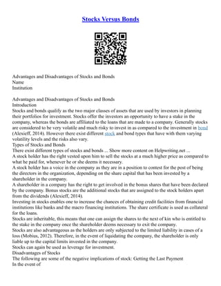 Stocks Versus Bonds
Advantages and Disadvantages of Stocks and Bonds
Name
Institution
Advantages and Disadvantages of Stocks and Bonds
Introduction
Stocks and bonds qualify as the two major classes of assets that are used by investors in planning
their portfolios for investment. Stocks offer the investors an opportunity to have a stake in the
company, whereas the bonds are affiliated to the loans that are made to a company. Generally stocks
are considered to be very volatile and much risky to invest in as compared to the investment in bond
(Alexieff, 2014). However there exist different stock and bond types that have with them varying
volatility levels and the risks also vary.
Types of Stocks and Bonds
There exist different types of stocks and bonds ... Show more content on Helpwriting.net ...
A stock holder has the right vested upon him to sell the stocks at a much higher price as compared to
what he paid for, whenever he or she deems it necessary.
A stock holder has a voice in the company as they are in a position to contest for the post of being
the directors in the organization, depending on the share capital that has been invested by a
shareholder in the company.
A shareholder in a company has the right to get involved in the bonus shares that have been declared
by the company. Bonus stocks are the additional stocks that are assigned to the stock holders apart
from the dividends (Alexieff, 2014).
Investing in stocks enables one to increase the chances of obtaining credit facilities from financial
institutions like banks and the macro financing institutions. The share certificate is used as collateral
for the loans.
Stocks are inheritable, this means that one can assign the shares to the next of kin who is entitled to
the stake in the company once the shareholder deems necessary to exit the company.
Stocks are also advantageous as the holders are only subjected to the limited liability in cases of a
loss (Mobius, 2012). Therefore, in the event of liquidating the company, the shareholder is only
liable up to the capital limits invested in the company.
Stocks can again be used as leverage for investment.
Disadvantages of Stocks
The following are some of the negative implications of stock: Getting the Last Payment
In the event of
 