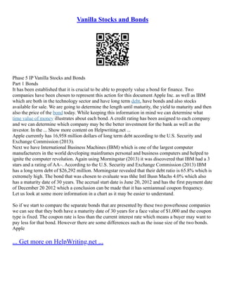 Vanilla Stocks and Bonds
Phase 5 IP Vanilla Stocks and Bonds
Part 1 Bonds
It has been established that it is crucial to be able to properly value a bond for finance. Two
companies have been chosen to represent this action for this document Apple Inc. as well as IBM
which are both in the technology sector and have long term debt, have bonds and also stocks
available for sale. We are going to determine the length until maturity, the yield to maturity and then
also the price of the bond today. While keeping this information in mind we can determine what
time value of money illustrates about each bond. A credit rating has been assigned to each company
and we can determine which company may be the better investment for the bank as well as the
investor. In the ... Show more content on Helpwriting.net ...
Apple currently has 16,958 million dollars of long term debt according to the U.S. Security and
Exchange Commission (2013).
Next we have International Business Machines (IBM) which is one of the largest computer
manufacturers in the world developing mainframes personal and business computers and helped to
ignite the computer revolution. Again using Morningstar (2013) it was discovered that IBM had a 3
stars and a rating of AA–. According to the U.S. Security and Exchange Commission (2013) IBM
has a long term debt of $26,292 million. Morningstar revealed that their debt ratio is 65.8% which is
extremely high. The bond that was chosen to evaluate was thhe Intl Busn Machs 4.0% which also
has a maturity date of 30 years. The accrual start date is June 20, 2012 and has the first payment date
of December 20 2012 which a conclusion can be made that it has semiannual coupon frequency.
Let us look at some more information in a chart as it may be easier to understand.
So if we start to compare the separate bonds that are presented by these two powerhouse companies
we can see that they both have a maturity date of 30 years for a face value of $1,000 and the coupon
type is fixed. The coupon rate is less than the current interest rate which means a buyer may want to
pay less for that bond. However there are some differences such as the issue size of the two bonds.
Apple
... Get more on HelpWriting.net ...
 