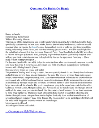 Questions On Basics On Bonds
Basics on bonds
Naranchimeg Tumurbaatar
Webster University Abstract
The purpose of this paper is give idea to individuals what is investing, how it is beneficial to them,
specifically concentrated on how bond works, how to approach the bond market, and what should
consider when purchasing the bond, because thousands of people wondering how they invest their
money, where they should invest, and how the investing process works. It will be very helpful for
the individuals who are first time investors. Financial Paper: Bond Bond is basically IOU according
to Joshua; when you purchase a bond, company or government borrow your money in return they
will pay you back certain interest rate in length of the time on the agreement Company ... Show
more content on Helpwriting.net ...
Furthermore, bondholder can sell it before its maturity dates when investor needs money or it can be
sold more than what it is purchased. As you can see, bond investment increases your capital and
income with offering less risk (Esme).
How and where bonds are issued and traded
The process of issuing bond is very complex, because typically bonds do not directly involve issuers
and public and involve large amount because of the sum. The process involves three main groups:
issuers, underwriters, and purchasers (Chad). As I mentioned earlier, issuers are the corporations or
government who sell the bonds and borrow money from investors. Underwriters are the, who act as
an intermediary between issuers and investors, investment banks or other financial institutions that
helps issuers to sell their bonds. The good examples are going to be major broker–dealer firms like
Goldman, Merrill Lynch, Morgan Stanley, etc. Purchasers are the bondholders, who bought a bond
and lend the money and purchase the bond. Not like a stocks, bond investors do not have an access
to bond price right away. There is no such a thing that bond market is located in a building and
shows all the prices and changes show on the display. Basically, bond market is combination of
several numbers of extremely large bond dealers. The reason is there is no quoted price for the bond
for trade and it happened over the counter not in exchanges.
Major segments of bond
According to Gitman and Joehnk,
... Get more on HelpWriting.net ...
 